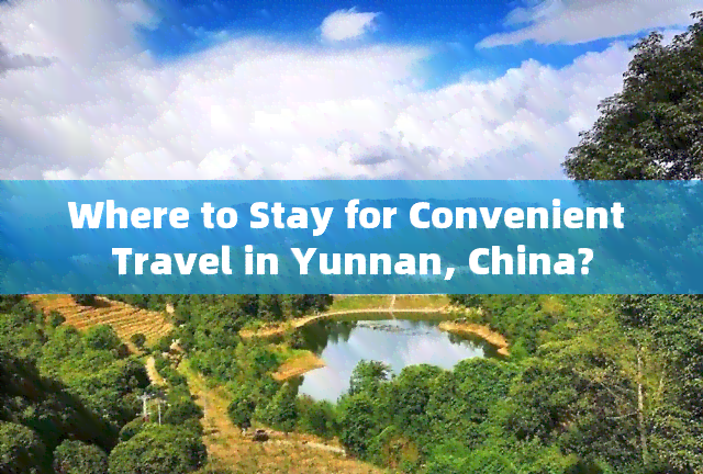 Where to Stay for Convenient Travel in Yunnan, China?