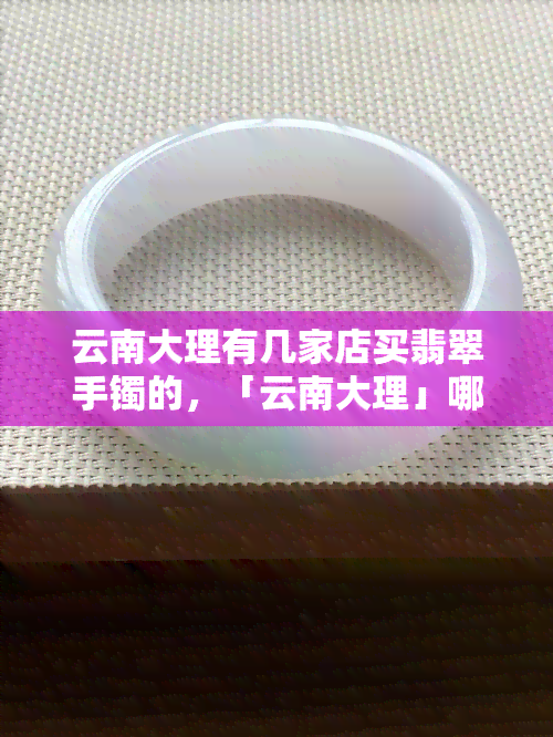 云南大理有几家店买翡翠手镯的，「云南大理」哪里可以买到优质的翡翠手镯？探访当地多家店铺！