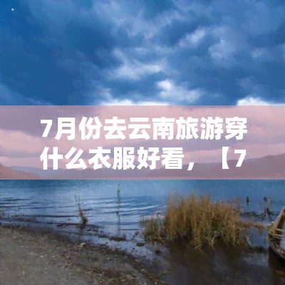 7月份去云南旅游穿什么衣服好看，【7月云南旅游】清凉穿搭指南，让你美翻整个旅程！