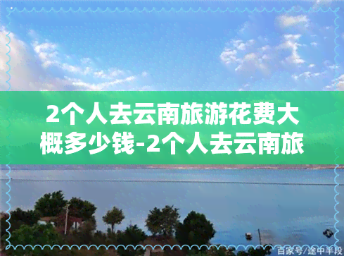 2个人去云南旅游花费大概多少钱-2个人去云南旅游花费大概多少钱呢