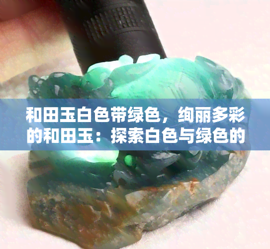 和田玉白色带绿色，绚丽多彩的和田玉：探索白色与绿色的完美结合