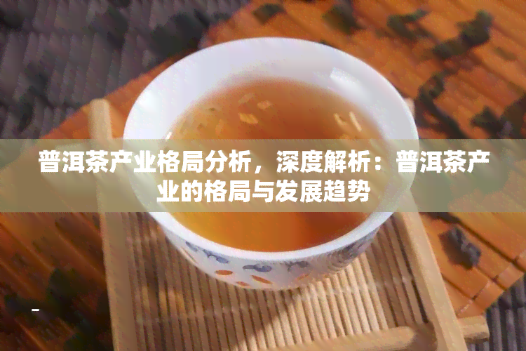 普洱茶产业格局分析，深度解析：普洱茶产业的格局与发展趋势