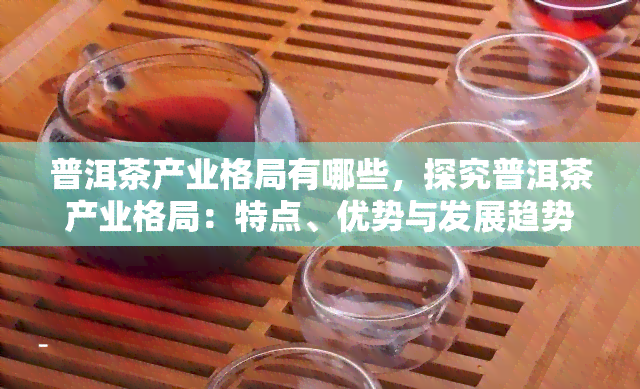 普洱茶产业格局有哪些，探究普洱茶产业格局：特点、优势与发展趋势