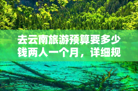 去云南旅游预算要多少钱两人一个月，详细规划：两人一个月去云南旅游的预算该如何安排？