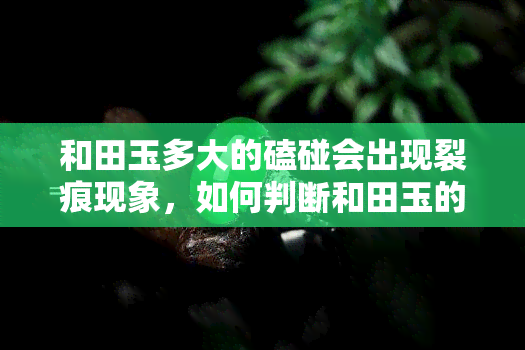 和田玉多大的磕碰会出现裂痕现象，如何判断和田玉的磕碰程度：出现裂痕的现象与大小的关系