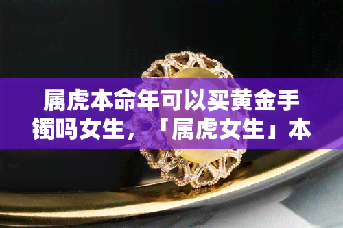 属虎本命年可以买黄金手镯吗女生，「属虎女生」本命年该不该入手黄金手镯？