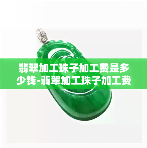 翡翠加工珠子加工费是多少钱-翡翠加工珠子加工费是多少钱一克