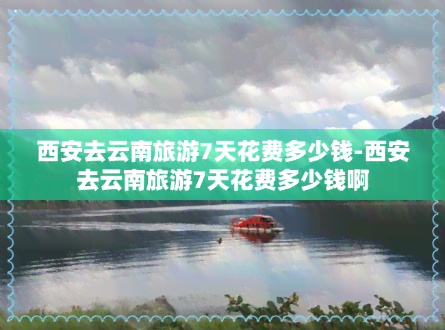 西安去云南旅游7天花费多少钱-西安去云南旅游7天花费多少钱啊