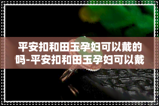 平安扣和田玉孕妇可以戴的吗-平安扣和田玉孕妇可以戴的吗有讲究吗