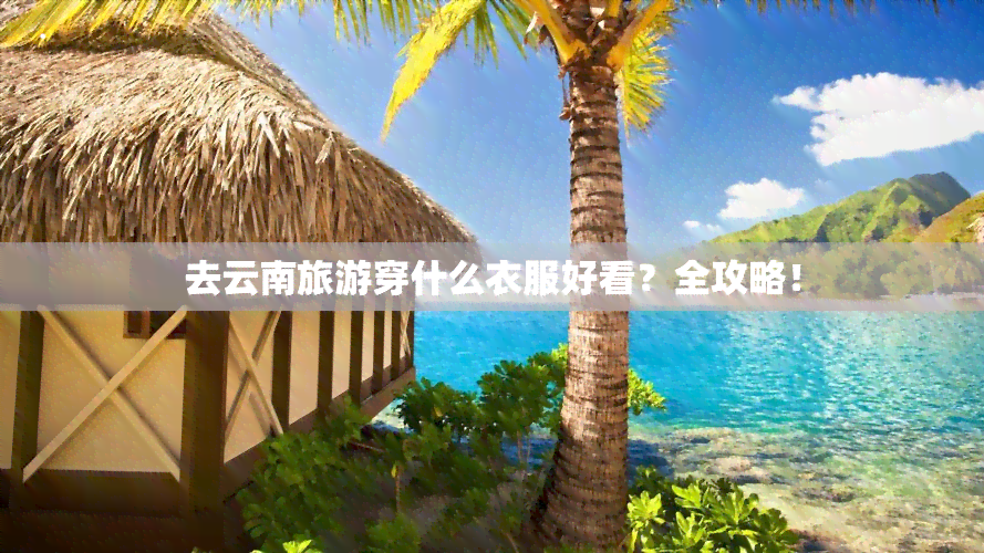 去云南旅游穿什么衣服好看？全攻略！