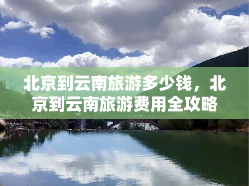 北京到云南旅游多少钱，北京到云南旅游费用全攻略，超详细价格信息！