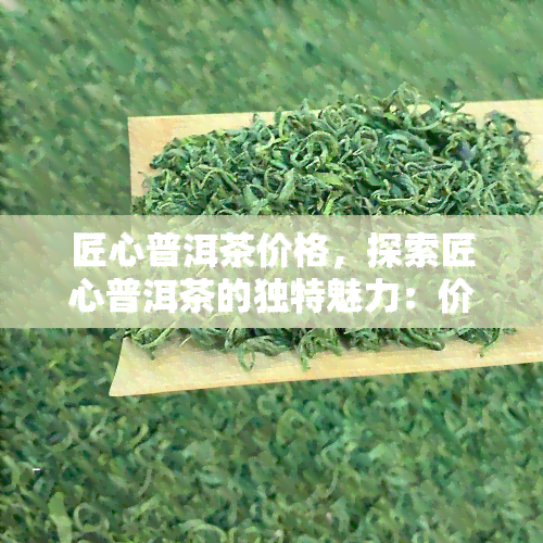 匠心普洱茶价格，探索匠心普洱茶的独特魅力：价格解析与品鉴指南