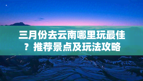 三月份去云南哪里玩更佳？推荐景点及玩法攻略