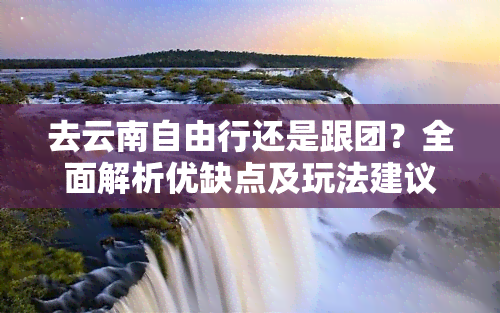 去云南自由行还是跟团？全面解析优缺点及玩法建议