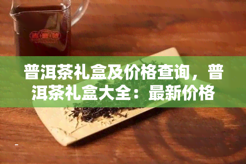 普洱茶礼盒及价格查询，普洱茶礼盒大全：最新价格及购买指南