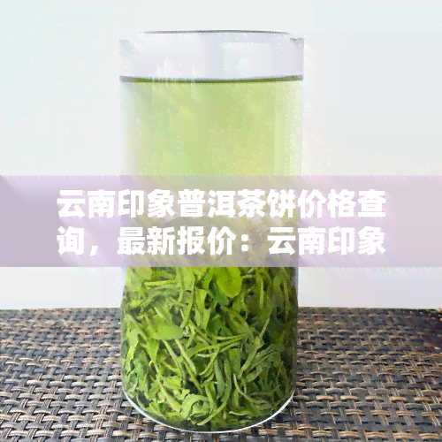 云南印象普洱茶饼价格查询，最新报价：云南印象普洱茶饼价格全解析