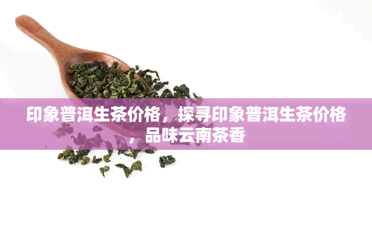 印象普洱生茶价格，探寻印象普洱生茶价格，品味云南茶香