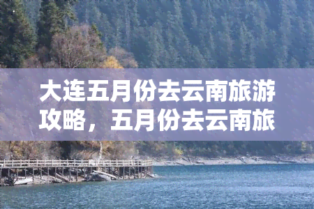 大连五月份去云南旅游攻略，五月份去云南旅游，不可错过的大理、丽江、香格里拉线路！