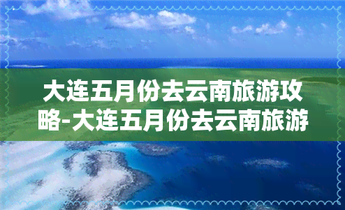 大连五月份去云南旅游攻略-大连五月份去云南旅游攻略路线