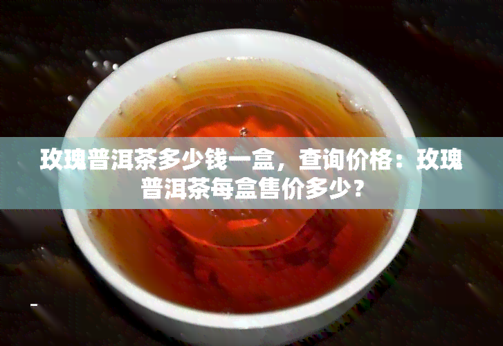 玫瑰普洱茶多少钱一盒，查询价格：玫瑰普洱茶每盒售价多少？