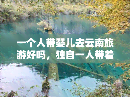 一个人带婴儿去云南旅游好吗，独自一人带着婴儿去云南旅游，可行吗？