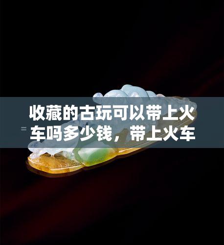 收藏的古玩可以带上火车吗多少钱，带上火车的古玩收藏：规定与价值探讨