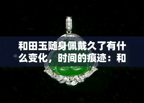 和田玉随身佩戴久了有什么变化，时间的痕迹：和田玉长期佩戴后的惊人变化