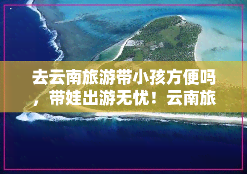 去云南旅游带小孩方便吗，带娃出游无忧！云南旅游，小孩同行方便吗？