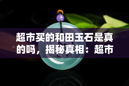 超市买的和田玉石是真的吗，揭秘真相：超市售卖的和田玉石是否真货？