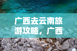 广西去云南旅游攻略，广西游客必看：云南旅游攻略全指南