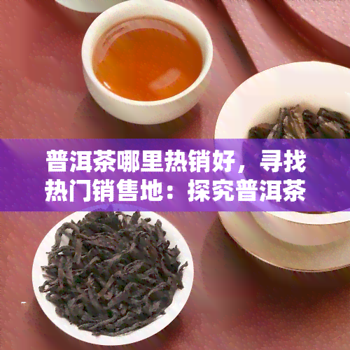 普洱茶哪里热销好，寻找热门销售地：探究普洱茶的热销区域