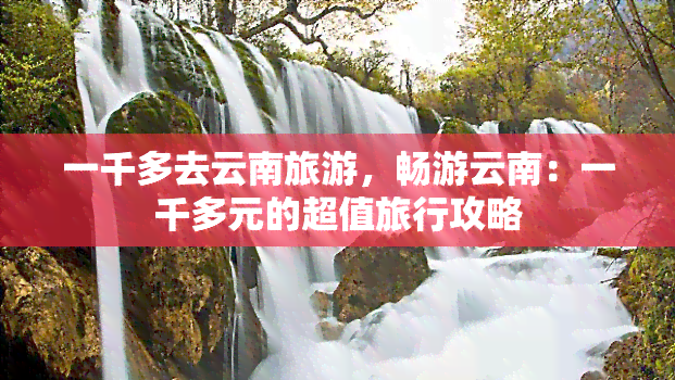 一千多去云南旅游，畅游云南：一千多元的超值旅行攻略