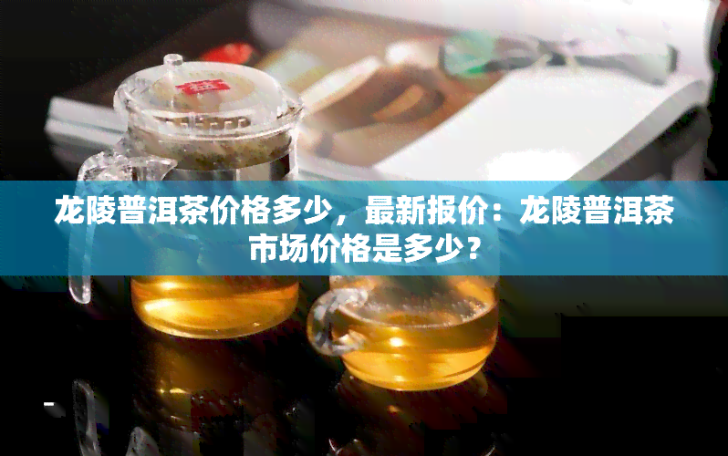 龙陵普洱茶价格多少，最新报价：龙陵普洱茶市场价格是多少？