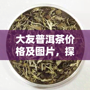 大友普洱茶价格及图片，探寻大友普洱茶的市场价格与美图鉴