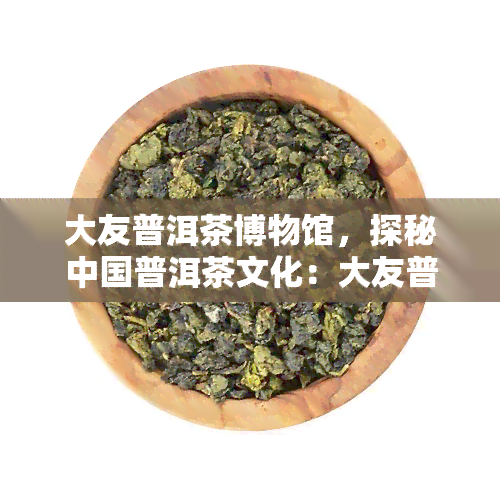 大友普洱茶博物馆，探秘中国普洱茶文化：大友普洱茶博物馆之旅