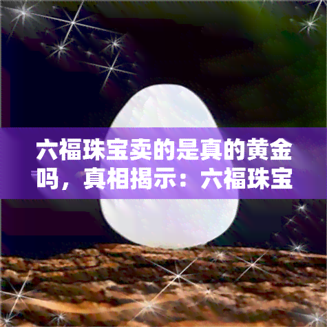 六福珠宝卖的是真的黄金吗，真相揭示：六福珠宝的黄金是否真货？