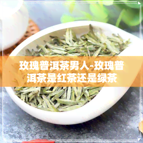 玫瑰普洱茶男人-玫瑰普洱茶是红茶还是绿茶