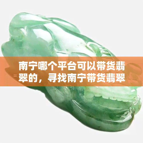 南宁哪个平台可以带货翡翠的，寻找南宁带货翡翠的更佳平台，你找到了吗？