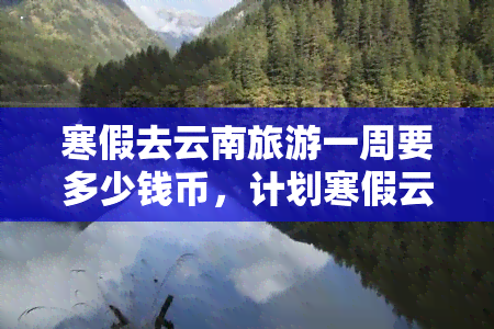 寒假去云南旅游一周要多少钱币，计划寒假云南一周游，预算需要多少币？