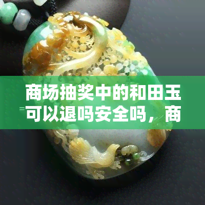 商场抽奖中的和田玉可以退吗安全吗，商场抽奖中获得的和田玉能否无损退货？安全性如何？