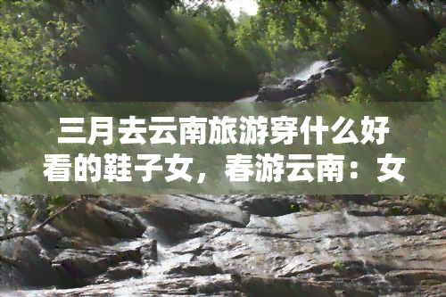 三月去云南旅游穿什么好看的鞋子女，春游云南：女生三月旅游穿搭推荐，一双美鞋必不可少！