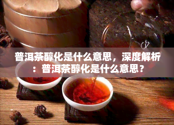 普洱茶醇化是什么意思，深度解析：普洱茶醇化是什么意思？