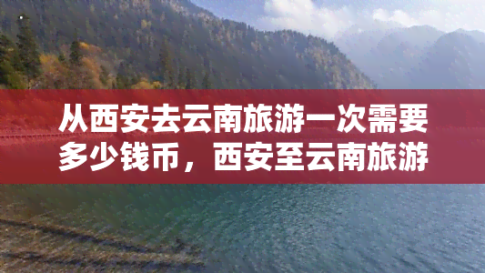 从西安去云南旅游一次需要多少钱币，西安至云南旅游费用全攻略：预计花费币多少？