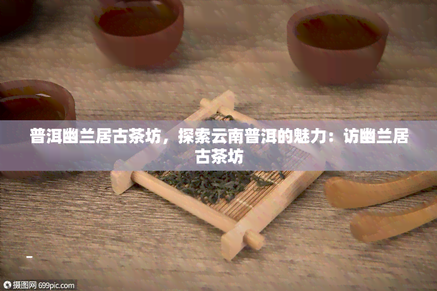 普洱幽兰居古茶坊，探索云南普洱的魅力：访幽兰居古茶坊