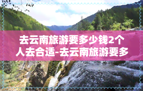 去云南旅游要多少钱2个人去合适-去云南旅游要多少钱2个人去合适呢