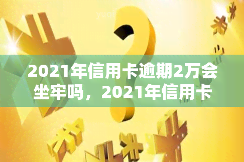 2021年信用卡逾期2万会坐牢吗，2021年信用卡逾期2万是否会被判刑？你需要知道的法律责任