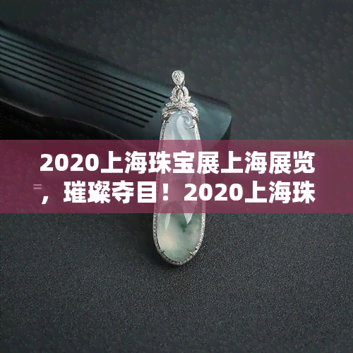 2020上海珠宝展上海展览，璀璨夺目！2020上海珠宝展在上海展览盛大开幕