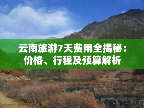 云南旅游7天费用全揭秘：价格、行程及预算解析