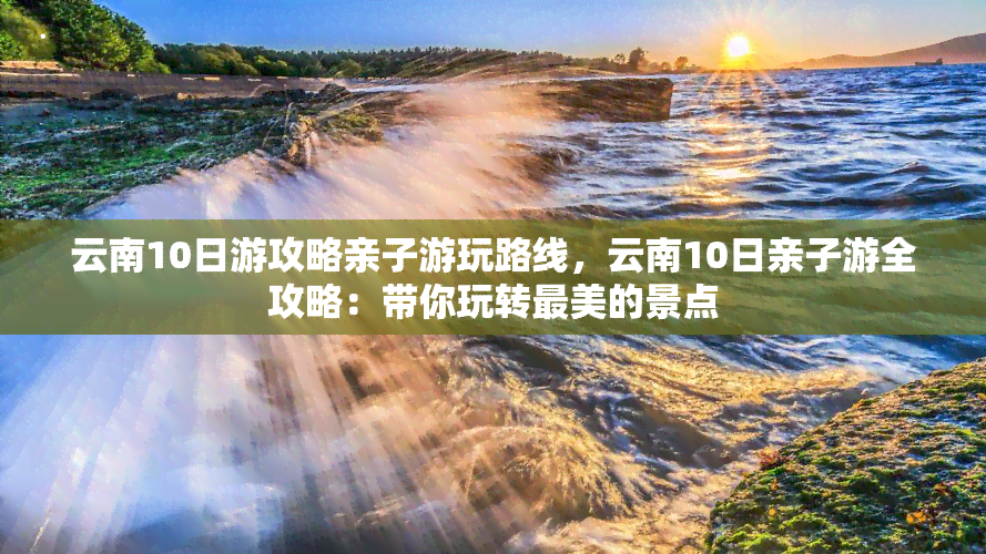 云南10日游攻略亲子游玩路线，云南10日亲子游全攻略：带你玩转最美的景点