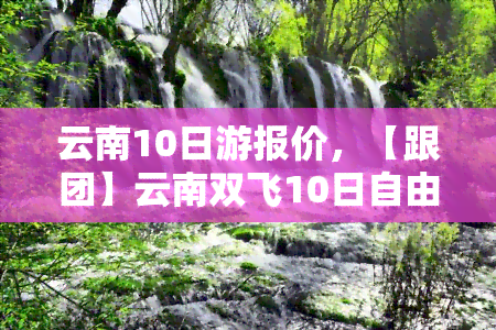 云南10日游报价，【跟团】云南双飞10日自由行 丽江香格里拉大理泸沽湖旅游全包价 6人小团队